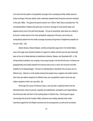 28
on to show that this pattern of sympathetic coverage of the unemployed (white) middle class but
critical coverage of the poor (black) urban underclass repeated itself during the economic recession
of the early 1980s. Throughout the period covered, from 1950 to 1992, Gilens concludes that “The
overrepresentation of blacks among the poor is found in coverage of most poverty topics and
appears during most of the past three decades. Yet just as importantly, black faces are unlikely to
be found in media stories on the most sympathetic subgroups of the poor, just as they are
comparatively absent from the media coverage of poverty during times of heightened sympathy for
the poor” (Ibid., 132).
Alberto Alesina, Edward Glaeser, and Bruce Sacerdote argue that in the United States,
race is the single most important predictor of support for welfare and that race has also historically
been at the root of failed attempts at redistribution (Alesina, Glaeser, and Sacerdote 2001, 4, 29).
Compounding frustrations over creating a more equal society is the fact that the poor in America are
geographically and socially isolated from everyone else and as a result, the non-poor have little
empathy for the disadvantaged. This lack of understanding is intensified if the non-poor are of a
different race. Alesina et. al cite studies showing that people have a negative and hostile reaction
when they see welfare recipients of a different race, but a sympathetic reaction when they see
welfare recipients of their own race (Ibid., 30).
All through the course of American history, race has been a significant factor that has
influenced citizen views on poverty, inequality and redistribution; perceptions and misperceptions
that Americans take with them to their polling places on Election Day. Paul Krugman argues
convincingly that since the troubled 1960s, politicians have reliably exploited white voters’
resentment against the Civil Rights movement and its consequences, as well as the connection
 
