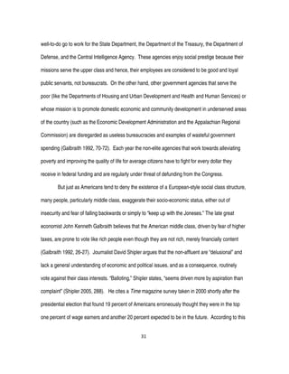 31
well-to-do go to work for the State Department, the Department of the Treasury, the Department of
Defense, and the Central Intelligence Agency. These agencies enjoy social prestige because their
missions serve the upper class and hence, their employees are considered to be good and loyal
public servants, not bureaucrats. On the other hand, other government agencies that serve the
poor (like the Departments of Housing and Urban Development and Health and Human Services) or
whose mission is to promote domestic economic and community development in underserved areas
of the country (such as the Economic Development Administration and the Appalachian Regional
Commission) are disregarded as useless bureaucracies and examples of wasteful government
spending (Galbraith 1992, 70-72). Each year the non-elite agencies that work towards alleviating
poverty and improving the quality of life for average citizens have to fight for every dollar they
receive in federal funding and are regularly under threat of defunding from the Congress.
But just as Americans tend to deny the existence of a European-style social class structure,
many people, particularly middle class, exaggerate their socio-economic status, either out of
insecurity and fear of falling backwards or simply to “keep up with the Joneses.” The late great
economist John Kenneth Galbraith believes that the American middle class, driven by fear of higher
taxes, are prone to vote like rich people even though they are not rich, merely financially content
(Galbraith 1992, 26-27). Journalist David Shipler argues that the non-affluent are “delusional” and
lack a general understanding of economic and political issues, and as a consequence, routinely
vote against their class interests. “Balloting,” Shipler states, “seems driven more by aspiration than
complaint” (Shipler 2005, 288). He cites a Time magazine survey taken in 2000 shortly after the
presidential election that found 19 percent of Americans erroneously thought they were in the top
one percent of wage earners and another 20 percent expected to be in the future. According to this
 