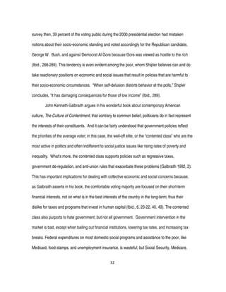 32
survey then, 39 percent of the voting public during the 2000 presidential election had mistaken
notions about their socio-economic standing and voted accordingly for the Republican candidate,
George W. Bush, and against Democrat Al Gore because Gore was viewed as hostile to the rich
(Ibid., 288-289). This tendency is even evident among the poor, whom Shipler believes can and do
take reactionary positions on economic and social issues that result in policies that are harmful to
their socio-economic circumstances. “When self-delusion distorts behavior at the polls,” Shipler
concludes, “it has damaging consequences for those of low income” (Ibid., 289).
John Kenneth Galbraith argues in his wonderful book about contemporary American
culture, The Culture of Contentment, that contrary to common belief, politicians do in fact represent
the interests of their constituents. And it can be fairly understood that government policies reflect
the priorities of the average voter; in this case, the well-off elite, or the “contented class” who are the
most active in politics and often indifferent to social justice issues like rising rates of poverty and
inequality. What’s more, the contented class supports policies such as regressive taxes,
government de-regulation, and anti-union rules that exacerbate these problems (Galbraith 1992, 2).
This has important implications for dealing with collective economic and social concerns because,
as Galbraith asserts in his book, the comfortable voting majority are focused on their short-term
financial interests, not on what is in the best interests of the country in the long-term; thus their
dislike for taxes and programs that invest in human capital (Ibid., 6, 20-22, 40, 49). The contented
class also purports to hate government; but not all government. Government intervention in the
market is bad, except when bailing out financial institutions, lowering tax rates, and increasing tax
breaks. Federal expenditures on most domestic social programs and assistance to the poor, like
Medicaid, food stamps, and unemployment insurance, is wasteful; but Social Security, Medicare,
 