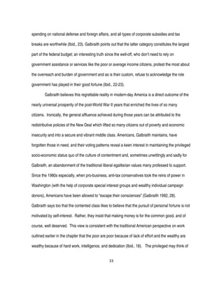 33
spending on national defense and foreign affairs, and all types of corporate subsidies and tax
breaks are worthwhile (Ibid., 23). Galbraith points out that the latter category constitutes the largest
part of the federal budget; an interesting truth since the well-off, who don’t need to rely on
government assistance or services like the poor or average income citizens, protest the most about
the overreach and burden of government and as is their custom, refuse to acknowledge the role
government has played in their good fortune (Ibid., 22-23).
Galbraith believes this regrettable reality in modern-day America is a direct outcome of the
nearly universal prosperity of the post-World War II years that enriched the lives of so many
citizens. Ironically, the general affluence achieved during those years can be attributed to the
redistributive policies of the New Deal which lifted so many citizens out of poverty and economic
insecurity and into a secure and vibrant middle class. Americans, Galbraith maintains, have
forgotten those in need, and their voting patterns reveal a keen interest in maintaining the privileged
socio-economic status quo of the culture of contentment and, sometimes unwittingly and sadly for
Galbraith, an abandonment of the traditional liberal egalitarian values many professed to support.
Since the 1980s especially, when pro-business, anti-tax conservatives took the reins of power in
Washington (with the help of corporate special interest groups and wealthy individual campaign
donors), Americans have been allowed to “escape their consciences” (Galbraith 1992, 28).
Galbraith says too that the contented class likes to believe that the pursuit of personal fortune is not
motivated by self-interest. Rather, they insist that making money is for the common good, and of
course, well deserved. This view is consistent with the traditional American perspective on work
outlined earlier in the chapter that the poor are poor because of lack of effort and the wealthy are
wealthy because of hard work, intelligence, and dedication (Ibid., 18). The privileged may think of
 