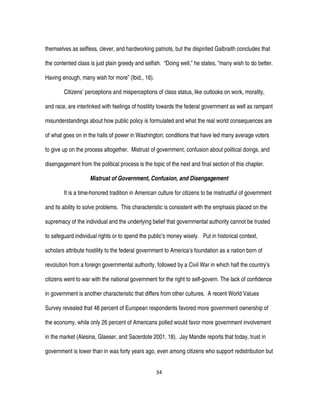 34
themselves as selfless, clever, and hardworking patriots, but the dispirited Galbraith concludes that
the contented class is just plain greedy and selfish. “Doing well,” he states, “many wish to do better.
Having enough, many wish for more” (Ibid., 16).
Citizens’ perceptions and misperceptions of class status, like outlooks on work, morality,
and race, are interlinked with feelings of hostility towards the federal government as well as rampant
misunderstandings about how public policy is formulated and what the real world consequences are
of what goes on in the halls of power in Washington; conditions that have led many average voters
to give up on the process altogether. Mistrust of government, confusion about political doings, and
disengagement from the political process is the topic of the next and final section of this chapter.
Mistrust of Government, Confusion, and Disengagement
It is a time-honored tradition in American culture for citizens to be mistrustful of government
and its ability to solve problems. This characteristic is consistent with the emphasis placed on the
supremacy of the individual and the underlying belief that governmental authority cannot be trusted
to safeguard individual rights or to spend the public’s money wisely. Put in historical context,
scholars attribute hostility to the federal government to America’s foundation as a nation born of
revolution from a foreign governmental authority, followed by a Civil War in which half the country’s
citizens went to war with the national government for the right to self-govern. The lack of confidence
in government is another characteristic that differs from other cultures. A recent World Values
Survey revealed that 48 percent of European respondents favored more government ownership of
the economy, while only 26 percent of Americans polled would favor more government involvement
in the market (Alesina, Glaeser, and Sacerdote 2001, 18). Jay Mandle reports that today, trust in
government is lower than in was forty years ago, even among citizens who support redistribution but
 