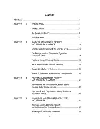 iv
CONTENTS
ABSTRACT…………………………………………………………………………………………...ii
CHAPTER 1 INTRODUCTION………………………………………………………..1
America Unequal………………………………………………………..1
Did Globalization Do It?...................................................................4
Plan of the Paper………………………………………………………. 7
CHAPTER 2 CULTURAL DIMENSIONS OF POVERTY
AND INEQUALITY IN AMERICA…………………………................ 15
American Exceptionalism and The American Creed………………..16
The Average American: Conservative Egalitarian,
Operational Liberal?........................................................................ 19
Traditional Views of Work and Morality………………….................. 23
Racial Bias and the Racialization of Poverty………………………...25
Class and the Culture of Contentment………………………………. 30
Mistrust of Government, Confusion, and Disengagement………….34
CHAPTER 3 POLITICAL DIMENSIONS OF POVERTY
AND INEQUALITY IN AMERICA…………………………………….. 41
Government of the Special Interests, For the Special
Interests, By the Special Interests…………………………………….42
Let’s Make A Deal: Corporate and Wealthy Dominance
in American Politics……………………………………………………. 52
CHAPTER 4 WHO CARES? CONSEQUENCES OF POVERTY
AND INEQUALITY……………………………………………..............61
Downward Mobility, Economic Insecurity,
and the Decline of the American Dream…………………………….. 62
Psychological Distress and Poor Health…………………………….. 66
 