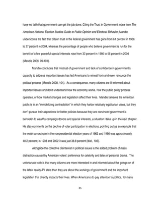 35
have no faith that government can get the job done. Citing the Trust in Government Index from The
American National Election Studies Guide to Public Opinion and Electoral Behavior, Mandle
underscores the fact that citizen trust in the federal government has gone from 61 percent in 1966
to 37 percent in 2004, whereas the percentage of people who believe government is run for the
benefit of a few powerful special interests rose from 33 percent in 1966 to 56 percent in 2004
(Mandle 2008, 99-101).
Mandle concludes that mistrust of government and lack of confidence in government’s
capacity to address important issues has led Americans to retreat from and even renounce the
political process (Mandle 2008, 104). As a consequence, many citizens are ill-informed about
important issues and don’t understand how the economy works, how the public policy process
operates, or how market changes and legislation affect their lives. Mandle believes the American
public is in an “immobilizing contradiction” in which they harbor relatively egalitarian views, but they
don’t pursue their aspirations for better policies because they are convinced government is
beholden to wealthy campaign donors and special interests, a situation I take up in the next chapter.
He also comments on the decline of voter participation in elections, pointing out as an example that
the voter turnout rate in the nonpresidential election years of 1962 and 1966 was approximately
48.2 percent; in 1998 and 2002 it was just 38.8 percent (Ibid., 105).
Alongside the collective disinterest in political issues is the added problem of mass
distraction caused by American voters’ preference for celebrity and tales of personal drama. The
unfortunate truth is that many citizens are more interested in and informed about the goings-on of
the latest reality-TV stars than they are about the workings of government and the important
legislation that directly impacts their lives. When Americans do pay attention to politics, for many
 