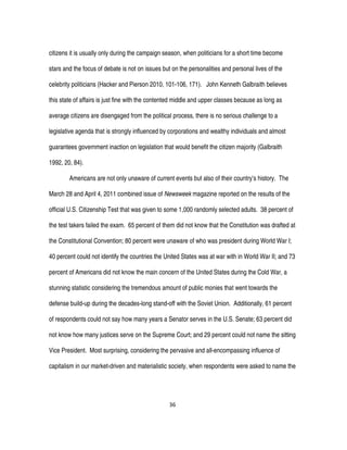 36
citizens it is usually only during the campaign season, when politicians for a short time become
stars and the focus of debate is not on issues but on the personalities and personal lives of the
celebrity politicians (Hacker and Pierson 2010, 101-106, 171). John Kenneth Galbraith believes
this state of affairs is just fine with the contented middle and upper classes because as long as
average citizens are disengaged from the political process, there is no serious challenge to a
legislative agenda that is strongly influenced by corporations and wealthy individuals and almost
guarantees government inaction on legislation that would benefit the citizen majority (Galbraith
1992, 20, 84).
Americans are not only unaware of current events but also of their country’s history. The
March 28 and April 4, 2011 combined issue of Newsweek magazine reported on the results of the
official U.S. Citizenship Test that was given to some 1,000 randomly selected adults. 38 percent of
the test takers failed the exam. 65 percent of them did not know that the Constitution was drafted at
the Constitutional Convention; 80 percent were unaware of who was president during World War I;
40 percent could not identify the countries the United States was at war with in World War II; and 73
percent of Americans did not know the main concern of the United States during the Cold War, a
stunning statistic considering the tremendous amount of public monies that went towards the
defense build-up during the decades-long stand-off with the Soviet Union. Additionally, 61 percent
of respondents could not say how many years a Senator serves in the U.S. Senate; 63 percent did
not know how many justices serve on the Supreme Court; and 29 percent could not name the sitting
Vice President. Most surprising, considering the pervasive and all-encompassing influence of
capitalism in our market-driven and materialistic society, when respondents were asked to name the
 