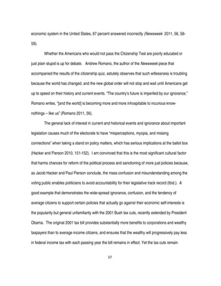 37
economic system in the United States, 67 percent answered incorrectly (Newsweek 2011, 56, 58-
59).
Whether the Americans who would not pass the Citizenship Test are poorly educated or
just plain stupid is up for debate. Andrew Romano, the author of the Newsweek piece that
accompanied the results of the citizenship quiz, astutely observes that such witlessness is troubling
because the world has changed, and the new global order will not stop and wait until Americans get
up to speed on their history and current events. “The country’s future is imperiled by our ignorance,”
Romano writes, “[and the world] is becoming more and more inhospitable to incurious know-
nothings – like us” (Romano 2011, 56).
The general lack of interest in current and historical events and ignorance about important
legislation causes much of the electorate to have “misperceptions, myopia, and missing
connections” when taking a stand on policy matters, which has serious implications at the ballot box
(Hacker and Pierson 2010, 151-152). I am convinced that this is the most significant cultural factor
that harms chances for reform of the political process and sanctioning of more just policies because,
as Jacob Hacker and Paul Pierson conclude, the mass confusion and misunderstanding among the
voting public enables politicians to avoid accountability for their legislative track record (Ibid.). A
good example that demonstrates the wide-spread ignorance, confusion, and the tendency of
average citizens to support certain policies that actually go against their economic self-interests is
the popularity but general unfamiliarity with the 2001 Bush tax cuts, recently extended by President
Obama. The original 2001 tax bill provides substantially more benefits to corporations and wealthy
taxpayers than to average income citizens, and ensures that the wealthy will progressively pay less
in federal income tax with each passing year the bill remains in effect. Yet the tax cuts remain
 