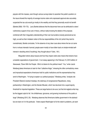38
popular with the masses, even though various surveys taken to ascertain the public’s position on
the issue showed the majority of average income voters who expressed approval also accurately
suspected the tax cuts would go mostly to the wealthy and that they personally would not benefit
(Bartels 2008, 170-173). Larry Bartels believes that the disconnect here can be attributed to voters’
rudimentary support of tax cuts in theory, without really knowing the details of the proposal,
combined with their misguided understanding of their own tax burdens (naively perceived as too
high), as well as their mistaken notion of the tax responsibilities of the rich (which they tend to
overestimate). Bartels concludes, “In the absence of any clear cues about where the tax cut came
from or whose interests it served, people seem mostly to have fallen back on simple-minded self-
interest in deciding what (if anything), they thought about it” (Ibid., 181).
Misguided notions about issues and how they impact voters also means that citizens have
unrealistic expectations of government. In an essay appearing in the February 15, 2010 edition of
Newsweek, “Down With the People: Who’s to blame for the political mess? You,” writer Jacob
Weisberg takes Americans to task for their “collective illogic,” stressing the often contradictory views
and impractical expectations Americans hold for public institutions and the representatives they
send to Washington. “In trying to explain our political paralysis,” Weisberg writes, “analysts cite
President Obama’s tactical missteps, the obstinacy of congressional Republicans, rising
partisanship in Washington, and the Senate filibuster, which has devolved into a supermajority
threshold for important legislation. These are large factors to be sure, but that list neglects what may
be the biggest culprit of all: the childishness, ignorance, and growing incoherence of the public at
large” (Weisberg 2010, 20). Weisberg observes that Americans dislike government in the abstract
but are keen on it in the particular. Voters expect Washington to fix the nation’s problems, yet want
 