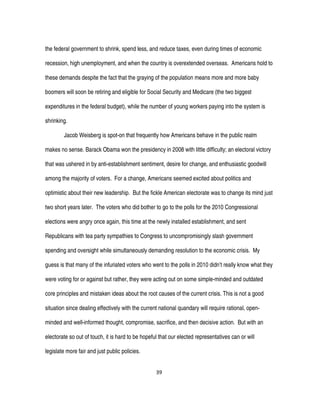 39
the federal government to shrink, spend less, and reduce taxes, even during times of economic
recession, high unemployment, and when the country is overextended overseas. Americans hold to
these demands despite the fact that the graying of the population means more and more baby
boomers will soon be retiring and eligible for Social Security and Medicare (the two biggest
expenditures in the federal budget), while the number of young workers paying into the system is
shrinking.
Jacob Weisberg is spot-on that frequently how Americans behave in the public realm
makes no sense. Barack Obama won the presidency in 2008 with little difficulty; an electoral victory
that was ushered in by anti-establishment sentiment, desire for change, and enthusiastic goodwill
among the majority of voters. For a change, Americans seemed excited about politics and
optimistic about their new leadership. But the fickle American electorate was to change its mind just
two short years later. The voters who did bother to go to the polls for the 2010 Congressional
elections were angry once again, this time at the newly installed establishment, and sent
Republicans with tea party sympathies to Congress to uncompromisingly slash government
spending and oversight while simultaneously demanding resolution to the economic crisis. My
guess is that many of the infuriated voters who went to the polls in 2010 didn’t really know what they
were voting for or against but rather, they were acting out on some simple-minded and outdated
core principles and mistaken ideas about the root causes of the current crisis. This is not a good
situation since dealing effectively with the current national quandary will require rational, open-
minded and well-informed thought, compromise, sacrifice, and then decisive action. But with an
electorate so out of touch, it is hard to be hopeful that our elected representatives can or will
legislate more fair and just public policies.
 