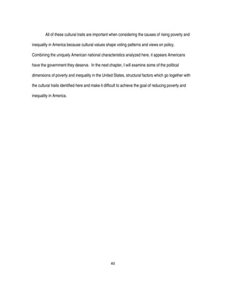 40
All of these cultural traits are important when considering the causes of rising poverty and
inequality in America because cultural values shape voting patterns and views on policy.
Combining the uniquely American national characteristics analyzed here, it appears Americans
have the government they deserve. In the next chapter, I will examine some of the political
dimensions of poverty and inequality in the United States, structural factors which go together with
the cultural traits identified here and make it difficult to achieve the goal of reducing poverty and
inequality in America.
 