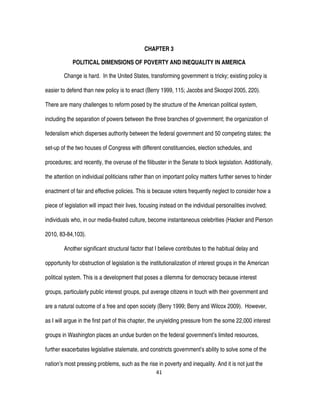 41
CHAPTER 3
POLITICAL DIMENSIONS OF POVERTY AND INEQUALITY IN AMERICA
Change is hard. In the United States, transforming government is tricky; existing policy is
easier to defend than new policy is to enact (Berry 1999, 115; Jacobs and Skocpol 2005, 220).
There are many challenges to reform posed by the structure of the American political system,
including the separation of powers between the three branches of government; the organization of
federalism which disperses authority between the federal government and 50 competing states; the
set-up of the two houses of Congress with different constituencies, election schedules, and
procedures; and recently, the overuse of the filibuster in the Senate to block legislation. Additionally,
the attention on individual politicians rather than on important policy matters further serves to hinder
enactment of fair and effective policies. This is because voters frequently neglect to consider how a
piece of legislation will impact their lives, focusing instead on the individual personalities involved;
individuals who, in our media-fixated culture, become instantaneous celebrities (Hacker and Pierson
2010, 83-84,103).
Another significant structural factor that I believe contributes to the habitual delay and
opportunity for obstruction of legislation is the institutionalization of interest groups in the American
political system. This is a development that poses a dilemma for democracy because interest
groups, particularly public interest groups, put average citizens in touch with their government and
are a natural outcome of a free and open society (Berry 1999; Berry and Wilcox 2009). However,
as I will argue in the first part of this chapter, the unyielding pressure from the some 22,000 interest
groups in Washington places an undue burden on the federal government’s limited resources,
further exacerbates legislative stalemate, and constricts government’s ability to solve some of the
nation’s most pressing problems, such as the rise in poverty and inequality. And it is not just the
 