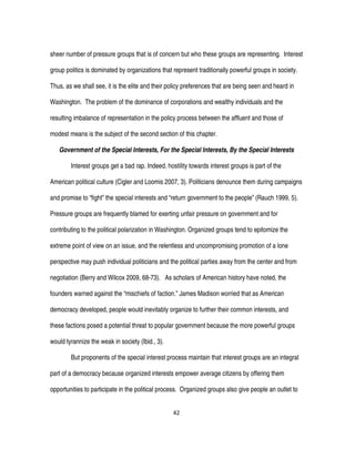 42
sheer number of pressure groups that is of concern but who these groups are representing. Interest
group politics is dominated by organizations that represent traditionally powerful groups in society.
Thus, as we shall see, it is the elite and their policy preferences that are being seen and heard in
Washington. The problem of the dominance of corporations and wealthy individuals and the
resulting imbalance of representation in the policy process between the affluent and those of
modest means is the subject of the second section of this chapter.
Government of the Special Interests, For the Special Interests, By the Special Interests
Interest groups get a bad rap. Indeed, hostility towards interest groups is part of the
American political culture (Cigler and Loomis 2007, 3). Politicians denounce them during campaigns
and promise to “fight” the special interests and “return government to the people” (Rauch 1999, 5).
Pressure groups are frequently blamed for exerting unfair pressure on government and for
contributing to the political polarization in Washington. Organized groups tend to epitomize the
extreme point of view on an issue, and the relentless and uncompromising promotion of a lone
perspective may push individual politicians and the political parties away from the center and from
negotiation (Berry and Wilcox 2009, 68-73). As scholars of American history have noted, the
founders warned against the “mischiefs of faction.” James Madison worried that as American
democracy developed, people would inevitably organize to further their common interests, and
these factions posed a potential threat to popular government because the more powerful groups
would tyrannize the weak in society (Ibid., 3).
But proponents of the special interest process maintain that interest groups are an integral
part of a democracy because organized interests empower average citizens by offering them
opportunities to participate in the political process. Organized groups also give people an outlet to
 