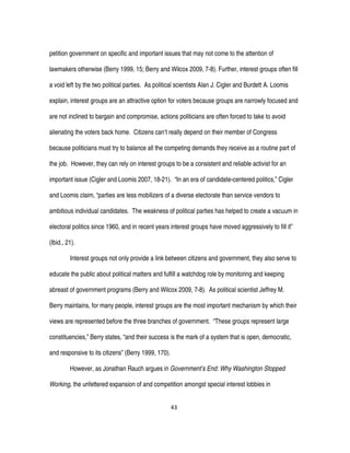43
petition government on specific and important issues that may not come to the attention of
lawmakers otherwise (Berry 1999, 15; Berry and Wilcox 2009, 7-8). Further, interest groups often fill
a void left by the two political parties. As political scientists Alan J. Cigler and Burdett A. Loomis
explain, interest groups are an attractive option for voters because groups are narrowly focused and
are not inclined to bargain and compromise, actions politicians are often forced to take to avoid
alienating the voters back home. Citizens can’t really depend on their member of Congress
because politicians must try to balance all the competing demands they receive as a routine part of
the job. However, they can rely on interest groups to be a consistent and reliable activist for an
important issue (Cigler and Loomis 2007, 18-21). “In an era of candidate-centered politics,” Cigler
and Loomis claim, “parties are less mobilizers of a diverse electorate than service vendors to
ambitious individual candidates. The weakness of political parties has helped to create a vacuum in
electoral politics since 1960, and in recent years interest groups have moved aggressively to fill it”
(Ibid., 21).
Interest groups not only provide a link between citizens and government, they also serve to
educate the public about political matters and fulfill a watchdog role by monitoring and keeping
abreast of government programs (Berry and Wilcox 2009, 7-8). As political scientist Jeffrey M.
Berry maintains, for many people, interest groups are the most important mechanism by which their
views are represented before the three branches of government. “These groups represent large
constituencies,” Berry states, “and their success is the mark of a system that is open, democratic,
and responsive to its citizens” (Berry 1999, 170).
However, as Jonathan Rauch argues in Government’s End: Why Washington Stopped
Working, the unfettered expansion of and competition amongst special interest lobbies in
 