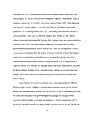 44
Washington that focus on narrow subjects that appeal to a minority, often at the expense of the
collective good, has resulted in a bloated and unimaginative legislative structure that is unable to
undertake serious reform of the nation's most serious problems (Rauch 1999). Rauch diagnoses
this “disease” of American politics as “demosclerosis,” which he identifies as “government’s
progressive loss of the ability to adapt” (Ibid.,125). Unfortunately, demosclerosis is “encoded in
democracy’s DNA,” Rauch says, and the much- maligned lobby industry is in fact a rational
outcome of American democracy and of the major shifts in societal values and government activism
that has occurred in the United States since the 1960s (Ibid.,20). But a fair and functioning
pluralistic democracy that was the promise of that era has turned into “hyper-pluralism” in which
democracy is being exploited (Ibid., 62). Instead of “curing the mischiefs of faction” that Madison
and the other founders had hoped would happen in a republican form of government with
constitutionally-mandated checks and balances (Berry and Wilcox 2009, 3), the proliferation of
organized interests since the 1960s has created a structure that is now institutionalized and cannot
be changed. Despite their best efforts, many well-meaning politicians who come to Washington
pledging to reform the system end up merely managing an arrangement that cannot be fixed
(Rauch 1999, 5).
Rauch maintains that once formed, interest groups seldom go away (Rauch 1999, 28).
Factions organize not only to lobby for a cause but also to counter an opposing group. Interest
groups are in business to stay in business, and their business is to fiercely compete with each other
for scarce public resources, which government perpetually assigns and reassigns. Hence,
government activity feeds the very process that is disabling it. And since groups exist solely to
pursue their own selfish interests, they are not inclined to support programs that don’t benefit their
 