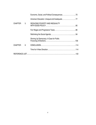 v
Economic, Social, and Political Consequences……………………..70
American Education: Unequal and Inadequate…………………….. 77
CHAPTER 5 REDUCING POVERTY AND INEQUALITY
WITH GOOD POLICY………………………………………………….85
Fair Wages and Progressive Taxes…………………………………..86
Rethinking the Social Agenda……………………………….............. 94
Shoring Up Democracy: A Case for Public
Financing of Elections………………………………………………….106
CHAPTER 6 CONCLUSION………………………………………………...………..114
Time for A New Direction………………………………………………114
REFERENCE LIST…………………………………………………………………………………..133
 