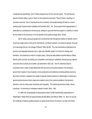 45
constituencies specifically, even if these programs are for the common good. The self-serving
special industry lobby is also a “drain on the productive economy,” Rauch claims, resulting in a
“parasite economy” that is unproductive and uncreative; chronically feeding off itself in a never-
ending cycle of government subsidies and benefits (Ibid., 18). Every government appropriation is
defended by a professional interest group, always on grounds that the program or subsidy is critical
for the health of the economy or for the benefit of the public-at-large (Ibid., 49-50).
But in reality, pressure groups are unconcerned with the general welfare of society, only in
securing a larger piece of the pie for themselves. As Rauch explains, for pressure groups, the goal
is to rearrange the pie, not enlarge it (Rauch 1999, 28-29). This has tremendous implications for
poverty and inequality because such a rigid and inflexible system is immune to change and
therefore, not conducive to reform of public policy. Citing the late political scientist Mancur Olson,
Rauch points out that “by locking out competition and locking in subsidies, interest groups capture
resources that could be put to better use elsewhere” (Ibid.,33). And he reiterates Olson’s
conclusion that in order to deal effectively with economic and social problems, the American
government needs to move towards a more productive and collective-oriented political economy.
But at the moment, it appears the weight of special interest pressure in Washington is fostering a
governmental structure that is inept and unable to act on the national problems that demand
attention, such as rising rates of poverty and inequality. The federal government today, Rauch
construes, “is swimming in molasses instead of water” (Ibid., 148).
In 1968, the Encyclopedia of Associations listed 10,000 membership organizations in
Washington; today there are approximately 22,000 (Berry and Wilcox 2009, 17). But it is not just
the multitude of factions putting pressure on government that is of concern, but also who these
 