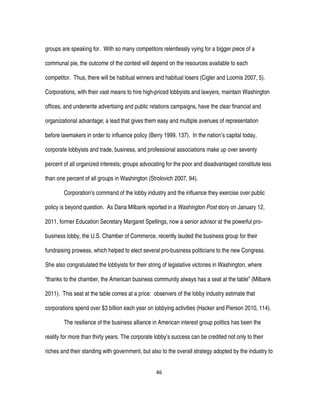 46
groups are speaking for. With so many competitors relentlessly vying for a bigger piece of a
communal pie, the outcome of the contest will depend on the resources available to each
competitor. Thus, there will be habitual winners and habitual losers (Cigler and Loomis 2007, 5).
Corporations, with their vast means to hire high-priced lobbyists and lawyers, maintain Washington
offices, and underwrite advertising and public relations campaigns, have the clear financial and
organizational advantage; a lead that gives them easy and multiple avenues of representation
before lawmakers in order to influence policy (Berry 1999, 137). In the nation’s capital today,
corporate lobbyists and trade, business, and professional associations make up over seventy
percent of all organized interests; groups advocating for the poor and disadvantaged constitute less
than one percent of all groups in Washington (Strolovich 2007, 94).
Corporation’s command of the lobby industry and the influence they exercise over public
policy is beyond question. As Dana Milbank reported in a Washington Post story on January 12,
2011, former Education Secretary Margaret Spellings, now a senior advisor at the powerful pro-
business lobby, the U.S. Chamber of Commerce, recently lauded the business group for their
fundraising prowess, which helped to elect several pro-business politicians to the new Congress.
She also congratulated the lobbyists for their string of legislative victories in Washington, where
“thanks to the chamber, the American business community always has a seat at the table” (Milbank
2011). This seat at the table comes at a price: observers of the lobby industry estimate that
corporations spend over $3 billion each year on lobbying activities (Hacker and Pierson 2010, 114).
The resilience of the business alliance in American interest group politics has been the
reality for more than thirty years. The corporate lobby’s success can be credited not only to their
riches and their standing with government, but also to the overall strategy adopted by the industry to
 