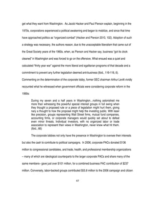 47
get what they want from Washington. As Jacob Hacker and Paul Pierson explain, beginning in the
1970s, corporations experienced a political awakening and began to mobilize, and since that time
have approached politics as “organized combat” (Hacker and Pierson 2010, 102). Adoption of such
a strategy was necessary, the authors reason, due to the unacceptable liberalism that came out of
the Great Society years of the 1960s, when, as Pierson and Hacker say, business “got its clock
cleaned” in Washington and was forced to go on the offensive. What ensued was a quiet and
calculated “thirty year war” against the more liberal and egalitarian programs of that decade and a
commitment to prevent any further legislation deemed anti-business (Ibid., 116-118, 6).
Commenting on the determination of the corporate lobby, former SEC chairman Arthur Levitt vividly
recounted what he witnessed when government officials were considering corporate reform in the
1990s:
During my seven and a half years in Washington…nothing astonished me
more than witnessing the powerful special interest groups in full swing when
they thought a proposed rule or a piece of legislation might hurt them, giving
nary a thought to how the proposal might help the investing public. With laser
like precision, groups representing Wall Street firms, mutual fund companies,
accounting firms, or corporate managers would quickly set about to defeat
even minor threats. Individual investors, with no organized labor or trade
association to represent their views in Washington, never knew what hit them.
(Ibid., 66)
The corporate lobbies not only have the presence in Washington to oversee their interests
but also the cash to contribute to political campaigns. In 2006, corporate PACs donated $136
million to congressional candidates, and trade, health, and professional membership organizations
– many of which are ideological counterparts to the larger corporate PACs and share many of the
same members– gave just over $101 million, for a combined business PAC contribution of $237
million. Conversely, labor-backed groups contributed $55.8 million to the 2006 campaign and citizen
 