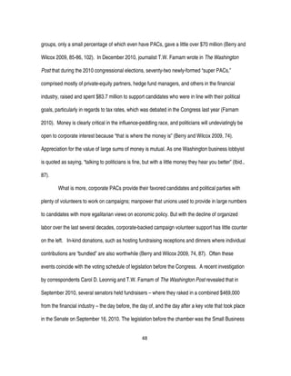48
groups, only a small percentage of which even have PACs, gave a little over $70 million (Berry and
Wilcox 2009, 85-86, 102). In December 2010, journalist T.W. Farnam wrote in The Washington
Post that during the 2010 congressional elections, seventy-two newly-formed “super PACs,”
comprised mostly of private-equity partners, hedge fund managers, and others in the financial
industry, raised and spent $83.7 million to support candidates who were in line with their political
goals, particularly in regards to tax rates, which was debated in the Congress last year (Farnam
2010). Money is clearly critical in the influence-peddling race, and politicians will undeviatingly be
open to corporate interest because “that is where the money is” (Berry and Wilcox 2009, 74).
Appreciation for the value of large sums of money is mutual. As one Washington business lobbyist
is quoted as saying, “talking to politicians is fine, but with a little money they hear you better” (Ibid.,
87).
What is more, corporate PACs provide their favored candidates and political parties with
plenty of volunteers to work on campaigns; manpower that unions used to provide in large numbers
to candidates with more egalitarian views on economic policy. But with the decline of organized
labor over the last several decades, corporate-backed campaign volunteer support has little counter
on the left. In-kind donations, such as hosting fundraising receptions and dinners where individual
contributions are “bundled” are also worthwhile (Berry and Wilcox 2009, 74, 87). Often these
events coincide with the voting schedule of legislation before the Congress. A recent investigation
by correspondents Carol D. Leonnig and T.W. Farnam of The Washington Post revealed that in
September 2010, several senators held fundraisers – where they raked in a combined $469,000
from the financial industry – the day before, the day of, and the day after a key vote that took place
in the Senate on September 16, 2010. The legislation before the chamber was the Small Business
 