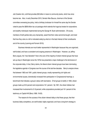 49
Job Creation Act, a bill that provides $30 billion in loans to community banks, which has since
become law. Also, in early December 2010, Senator Max Baucus, chairman of the Senate
committee overseeing tax policy, held a birthday fundraiser for himself the same day the Senate
voted to pass the $858 billion tax cut package which extends the huge tax breaks for corporations
and wealthy individuals implemented during the George W. Bush administration. Of course,
members of both parties deny any impropriety, assert that their votes cannot be bought, and insist
that how they vote on a bill is motivated solely by what is in the best interest of their constituents
and of the country (Leonnig and Farnam 2010).
Business interests are much better represented in Washington because they are organized,
well-funded, and have a consistent and ongoing presence in Washington. However, as Jeffrey
Berry argues, the “new liberalism” that is the core of the majority of citizen interest groups that have
set up shop in Washington since the 1970s has presented a major challenge to the dominance of
the corporate lobby. In fact, Berry claims, the liberal citizen interest groups have been dominating
the legislative agenda in Congress over the course of the last few decades. Berry’s analysis shows
that between 1963 and 1991, public interest groups, mostly representing civil rights and
environmental causes, dramatically increased their participation in Congressional hearings; a
benchmark that indicates a group’s status with lawmakers. Of all groups to testify in 1963, citizen
groups made up 23.5 percent and corporations 18.1 percent. By 1991, the citizen lobbies had
increased their involvement to 31.8 percent, while corporations provided just 19.1 percent of the
testimony on Capitol Hill (Berry 1999, 19-20).
The reasons for the success of the citizen interest lobby is that these groups, like their
business lobby competitors, are well-funded, highly organized, and have a long-term strategy to
 