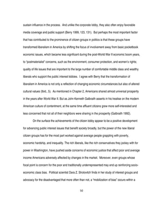50
sustain influence in the process. And unlike the corporate lobby, they also often enjoy favorable
media coverage and public support (Berry 1999, 123, 131). But perhaps the most important factor
that has contributed to the prominence of citizen groups in politics is that these groups have
transformed liberalism in America by shifting the focus of involvement away from basic pocketbook
economic issues, which became less significant during the post-World War II economic boom years,
to “postmaterialist” concerns, such as the environment, consumer protection, and women’s rights;
quality of life issues that are important to the large number of comfortable middle class and wealthy
liberals who support the public interest lobbies. I agree with Berry that the transformation of
liberalism in America is not only a reflection of changing economic circumstances but also of altered
cultural values (Ibid., 5). As mentioned in Chapter 2, Americans shared almost universal prosperity
in the years after World War II. But as John Kenneth Galbraith asserts in his treatise on the modern
American culture of contentment, at the same time affluent citizens grew more self-interested and
less concerned that not all of their neighbors were sharing in the prosperity (Galbraith 1992).
On the surface the achievements of the citizen lobby appear to be a positive development
for advancing public interest issues that benefit society broadly, but the power of the new liberal
citizen groups has for the most part worked against average people grappling with poverty,
economic hardship, and inequality. The rich liberals, like the rich conservatives they jockey with for
power in Washington, have pushed aside concerns of economic justice that affect poor and average
income Americans adversely affected by changes in the market. Moreover, even groups whose
focal point is concern for the poor and traditionally underrepresented may end up reinforcing socio-
economic class bias. Political scientist Dara Z. Strolovitch finds in her study of interest groups and
advocacy for the disadvantaged that more often than not, a “mobilization of bias” occurs within a
 