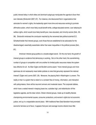51
public interest lobby in which elites and dominant subgroups manipulate the agenda to favor their
own interests (Strolovitch 2007, 87). For instance, she discovered that in organizations that
advocate for women’s rights, the leadership spent more time and resources working to promote
affirmative action, which more likely would benefit white, college-educated women, over lobbying for
welfare rights, which would more likely benefit poor, less educated, and minority women (Ibid., 95-
96). Strolovitch endorses the conclusion reached by the renowned late political scientist E.E.
Schattschneider that interest groups, even those that are established to be advocates for the
disadvantaged, essentially exacerbate rather than ease inequalities in the political process (Ibid.,
87).
American interest group politics is a double-edged sword. On the one hand, the growth of
interest groups is evidence that democracy is working. But on the other hand, the overwhelming
number of groups in competition with one another for limited public resources makes the system
less effective for all. As Allan Cigler and Burdett Loomis assert, “more interest groups and more
openness do not necessarily mean better policies or ones that genuinely represent the national
interest” (Cigler and Loomis 2007, 29). Moreover, the playing field in Washington is uneven. The
reality is that in a system that is reliant on a constant flow of money, information, and interaction
with policymakers, there will be recurrent winners and inveterate losers. The corporate lobbies,
which have a vested interest in keeping taxes low, subsides high, and redistribution off the
legislative agenda, are the clear victors. Citizen interest groups, made up of wealthy liberals
championing environmental causes, consumer protections, and women’s rights but not economic
justice, end up in a respectable second place. With traditional New Deal liberalism that promoted
economic fairness out of favor, it appears that poor and average income citizens have little
 