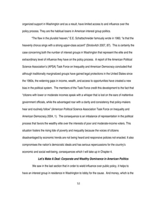 52
organized support in Washington and as a result, have limited access to and influence over the
policy process. They are the habitual losers in American interest group politics.
“The flaw in the pluralist heaven,” E.E. Schattschneider famously wrote in 1960, “is that the
heavenly chorus sings with a strong upper-class accent” (Strolovitch 2007, 87). This is certainly the
case concerning both the number of interest groups in Washington that represent the elite and the
extraordinary level of influence they have on the policy process. A report of the American Political
Science Association’s (APSA) Task Force on Inequality and American Democracy concluded that
although traditionally marginalized groups have gained legal protections in the United States since
the 1960s, the widening gaps in income, wealth, and access to opportunities have created a new
bias in the political system. The members of the Task Force credit this development to the fact that
“citizens with lower or moderate incomes speak with a whisper that is lost on the ears of inattentive
government officials, while the advantaged roar with a clarity and consistency that policy-makers
hear and routinely follow” (American Political Science Association Task Force on Inequality and
American Democracy 2004, 1). The consequence is an imbalance of representation in the political
process that favors the wealthy elite over the interests of poor and moderate-income voters. This
situation fosters the rising tide of poverty and inequality because the voices of citizens
disadvantaged by economic trends are not being heard and responsive policies not enacted. It also
compromises the nation’s democratic ideals and has serious repercussions for the country’s
economic and social well-being, consequences which I will take up in Chapter 4.
Let’s Make A Deal: Corporate and Wealthy Dominance in American Politics
We saw in the last section that in order to wield influence over public policy, it helps to
have an interest group in residence in Washington to lobby for the cause. And money, which is the
 