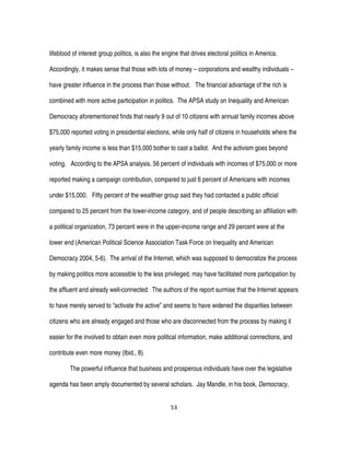 53
lifeblood of interest group politics, is also the engine that drives electoral politics in America.
Accordingly, it makes sense that those with lots of money – corporations and wealthy individuals –
have greater influence in the process than those without. The financial advantage of the rich is
combined with more active participation in politics. The APSA study on Inequality and American
Democracy aforementioned finds that nearly 9 out of 10 citizens with annual family incomes above
$75,000 reported voting in presidential elections, while only half of citizens in households where the
yearly family income is less than $15,000 bother to cast a ballot. And the activism goes beyond
voting. According to the APSA analysis, 56 percent of individuals with incomes of $75,000 or more
reported making a campaign contribution, compared to just 6 percent of Americans with incomes
under $15,000. Fifty percent of the wealthier group said they had contacted a public official
compared to 25 percent from the lower-income category, and of people describing an affiliation with
a political organization, 73 percent were in the upper-income range and 29 percent were at the
lower end (American Political Science Association Task Force on Inequality and American
Democracy 2004, 5-6). The arrival of the Internet, which was supposed to democratize the process
by making politics more accessible to the less privileged, may have facilitated more participation by
the affluent and already well-connected. The authors of the report surmise that the Internet appears
to have merely served to “activate the active” and seems to have widened the disparities between
citizens who are already engaged and those who are disconnected from the process by making it
easier for the involved to obtain even more political information, make additional connections, and
contribute even more money (Ibid., 8).
The powerful influence that business and prosperous individuals have over the legislative
agenda has been amply documented by several scholars. Jay Mandle, in his book, Democracy,
 