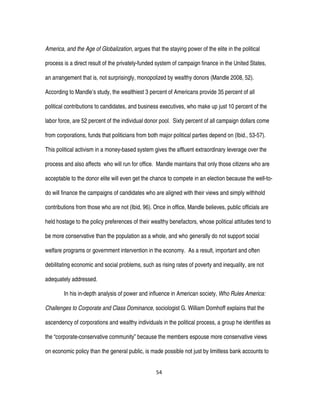 54
America, and the Age of Globalization, argues that the staying power of the elite in the political
process is a direct result of the privately-funded system of campaign finance in the United States,
an arrangement that is, not surprisingly, monopolized by wealthy donors (Mandle 2008, 52).
According to Mandle’s study, the wealthiest 3 percent of Americans provide 35 percent of all
political contributions to candidates, and business executives, who make up just 10 percent of the
labor force, are 52 percent of the individual donor pool. Sixty percent of all campaign dollars come
from corporations, funds that politicians from both major political parties depend on (Ibid., 53-57).
This political activism in a money-based system gives the affluent extraordinary leverage over the
process and also affects who will run for office. Mandle maintains that only those citizens who are
acceptable to the donor elite will even get the chance to compete in an election because the well-to-
do will finance the campaigns of candidates who are aligned with their views and simply withhold
contributions from those who are not (Ibid, 96). Once in office, Mandle believes, public officials are
held hostage to the policy preferences of their wealthy benefactors, whose political attitudes tend to
be more conservative than the population as a whole, and who generally do not support social
welfare programs or government intervention in the economy. As a result, important and often
debilitating economic and social problems, such as rising rates of poverty and inequality, are not
adequately addressed.
In his in-depth analysis of power and influence in American society, Who Rules America:
Challenges to Corporate and Class Dominance, sociologist G. William Domhoff explains that the
ascendency of corporations and wealthy individuals in the political process, a group he identifies as
the “corporate-conservative community” because the members espouse more conservative views
on economic policy than the general public, is made possible not just by limitless bank accounts to
 