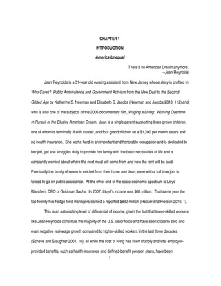 1
CHAPTER 1
INTRODUCTION
America Unequal
There’s no American Dream anymore.
--Jean Reynolds
Jean Reynolds is a 51-year old nursing assistant from New Jersey whose story is profiled in
Who Cares? Public Ambivalence and Government Activism from the New Deal to the Second
Gilded Age by Katherine S. Newman and Elisabeth S. Jacobs (Newman and Jacobs 2010, 112) and
who is also one of the subjects of the 2005 documentary film, Waging a Living: Working Overtime
in Pursuit of the Elusive American Dream. Jean is a single parent supporting three grown children,
one of whom is terminally ill with cancer, and four grandchildren on a $1,200 per month salary and
no health insurance. She works hard in an important and honorable occupation and is dedicated to
her job, yet she struggles daily to provide her family with the basic necessities of life and is
constantly worried about where the next meal will come from and how the rent will be paid.
Eventually the family of seven is evicted from their home and Jean, even with a full time job, is
forced to go on public assistance. At the other end of the socio-economic spectrum is Lloyd
Blankfein, CEO of Goldman Sachs. In 2007, Lloyd’s income was $68 million. That same year the
top twenty-five hedge fund managers earned a reported $892 million (Hacker and Pierson 2010, 1).
This is an astonishing level of differential of income, given the fact that lower-skilled workers
like Jean Reynolds constitute the majority of the U.S. labor force and have seen close to zero and
even negative real-wage growth compared to higher-skilled workers in the last three decades
(Scheve and Slaughter 2001, 10), all while the cost of living has risen sharply and vital employer-
provided benefits, such as health insurance and defined-benefit pension plans, have been
 