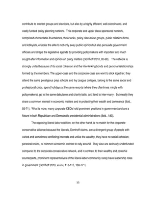 55
contribute to interest groups and elections, but also by a highly efficient, well-coordinated, and
vastly funded policy planning network. This corporate and upper class sponsored network,
comprised of charitable foundations, think tanks, policy discussion groups, public relations firms,
and lobbyists, enables the elite to not only sway public opinion but also persuade government
officials and shape the legislative agenda by providing policymakers with important and much
sought-after information and opinion on policy matters (Domhoff 2010, 85-90). The network is
strongly united because of its social cohesion and the inter-linking bonds and personal relationships
formed by the members. The upper-class and the corporate class are wont to stick together; they
attend the same prestigious prep schools and Ivy League colleges, belong to the same social and
professional clubs, spend holidays at the same resorts (where they oftentimes mingle with
policymakers), go to the same debutante and charity balls, and tend to inter-marry. But mostly they
share a common interest in economic matters and in protecting their wealth and dominance (Ibid.,
55-71). What is more, many corporate CEOs hold prominent positions in government and are a
fixture in both Republican and Democratic presidential administrations (Ibid., 183).
The opposing liberal-labor coalition, on the other hand, is no match for the corporate-
conservative alliance because the liberals, Domhoff claims, are a divergent group of people with
varied and sometimes conflicting interests and unlike the wealthy, they have no social cohesion,
personal bonds, or common economic interest to rally around. They also are seriously underfunded
compared to the corporate-conservative network, and in contrast to their wealthy and powerful
counterparts, prominent representatives of the liberal-labor community rarely have leadership roles
in government (Domhoff 2010, xv-xvi, 113-115, 168-171).
 