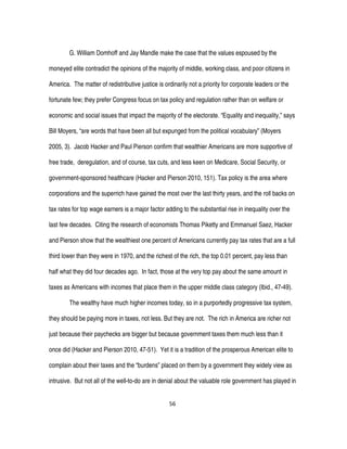 56
G. William Domhoff and Jay Mandle make the case that the values espoused by the
moneyed elite contradict the opinions of the majority of middle, working class, and poor citizens in
America. The matter of redistributive justice is ordinarily not a priority for corporate leaders or the
fortunate few; they prefer Congress focus on tax policy and regulation rather than on welfare or
economic and social issues that impact the majority of the electorate. “Equality and inequality,” says
Bill Moyers, “are words that have been all but expunged from the political vocabulary” (Moyers
2005, 3). Jacob Hacker and Paul Pierson confirm that wealthier Americans are more supportive of
free trade, deregulation, and of course, tax cuts, and less keen on Medicare, Social Security, or
government-sponsored healthcare (Hacker and Pierson 2010, 151). Tax policy is the area where
corporations and the superrich have gained the most over the last thirty years, and the roll backs on
tax rates for top wage earners is a major factor adding to the substantial rise in inequality over the
last few decades. Citing the research of economists Thomas Piketty and Emmanuel Saez, Hacker
and Pierson show that the wealthiest one percent of Americans currently pay tax rates that are a full
third lower than they were in 1970, and the richest of the rich, the top 0.01 percent, pay less than
half what they did four decades ago. In fact, those at the very top pay about the same amount in
taxes as Americans with incomes that place them in the upper middle class category (Ibid., 47-49).
The wealthy have much higher incomes today, so in a purportedly progressive tax system,
they should be paying more in taxes, not less. But they are not. The rich in America are richer not
just because their paychecks are bigger but because government taxes them much less than it
once did (Hacker and Pierson 2010, 47-51). Yet it is a tradition of the prosperous American elite to
complain about their taxes and the “burdens” placed on them by a government they widely view as
intrusive. But not all of the well-to-do are in denial about the valuable role government has played in
 