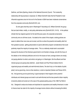 58
Geithner, and Gene Sperling, director of the National Economic Council. The trustworthy
relationship with big business is reciprocal. G. William Domhoff notes that the President’s most
influential supporters since he first ran for the Senate in 2004 have been moderate conservatives
from the corporate community (Domhoff 2010, xiii).
So who gets what they want in Washington? According to G. William Domhoff, the group
that can best initiate, modify, or veto policy alternatives wins (Domhoff 2010, 18-19). In the political
climate that has reigned supreme for the last thirty plus years, the corporate-conservative
community wins on all three counts. As stated at the outset of this chapter, existing policies are
easier to defend than new ones are to enact, and this is where the powerful and wealthy elite find
their greatest success: getting policymakers to ignore alternative program considerations that could
positively impact the majority of average voters. This is a relatively simple task to accomplish
because the structure of the American government is not friendly to change, and with the focus of
the debate on the individual politicians and not on the issues at hand, average citizens are simply
not paying attention to what is and what is not going on in Washington. But the affluent and their
interest groups are paying close attention. Jacob Hacker and Paul Pierson believe that for
organized groups and wealthy and well-informed citizens, “the devil truly is in the details of public
policy” and so governing, more so than elections, is what is important (Hacker and Pierson 2010,
44). And governing can be quite boring. A good example of what happens when powerful
individuals and interest groups are tuned in and well-informed and the less powerful citizen majority
is bored by detail and tuned out is the case of the gradual peeling away of the 1986 Tax Reform
Act. Designed to reduce tax breaks and loopholes for corporations and wealthy Americans in order
to finance lower tax rates for the majority of average income citizens without increasing the deficit,
 