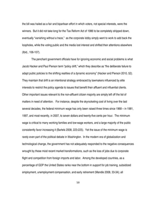 59
the bill was hailed as a fair and bipartisan effort in which voters, not special interests, were the
winners. But it did not take long for the Tax Reform Act of 1986 to be completely stripped down,
eventually “vanishing without a trace,” as the corporate lobby simply went to work to add back the
loopholes, while the voting public and the media lost interest and shifted their attentions elsewhere
(Ibid., 106-107).
The penchant government officials have for ignoring economic and social problems is what
Jacob Hacker and Paul Pierson term “policy drift,” which they describe as “the deliberate failure to
adapt public policies to the shifting realities of a dynamic economy” (Hacker and Pierson 2010, 52).
They maintain that drift is an intentional strategy embraced by lawmakers influenced by elite
interests to restrict the policy agenda to issues that benefit their affluent and influential clients.
Other important issues relevant to the non-affluent citizen majority are simply left off the list of
matters in need of attention. For instance, despite the skyrocketing cost of living over the last
several decades, the federal minimum wage has only been raised three times since 1968 – in 1981,
1997, and most recently, in 2007, to seven dollars and twenty-five cents per hour. The minimum
wage is critical to many working families and low-wage workers, and a large majority of the public
consistently favor increasing it (Bartels 2008, 223-225). Yet the issue of the minimum wage is
rarely even part of the political debate in Washington. In the modern era of globalization and
technological change, the government has not adequately responded to the negative consequences
wrought by these most recent market transformations, such as the loss of jobs due to corporate
flight and competition from foreign imports and labor. Among the developed countries, as a
percentage of GDP the United States ranks near the bottom in support for job training, subsidized
employment, unemployment compensation, and early retirement (Mandle 2008, 33-34); all
 