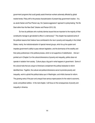 60
government programs that could greatly assist American workers adversely affected by global
market trends. Policy drift is the precise characterization of present-day government inaction. It is,
as Jacob Hacker and Paul Pierson say, the “passive-aggressive” approach to policymaking; “the No
Deal rather than the New Deal” (Hacker and Pierson 2010, 53).
So how do politicians who routinely dismiss issues that are important to the majority of their
constituents manage to get elected to office in a democracy? This chapter has explored some of
the political reasons that I believe have contributed to the rise in poverty and inequality in the United
States; mainly, the institutionalization of special interest groups, which tie up the system and
impedes government’s ability to pass relevant legislation, and the dominance of the wealthy and
their policy preferences in the political process, which is not supportive of redistribution. And as I
pointed out in Chapter 2 on the cultural dimensions of poverty and inequality, politics does not
operate in isolation from society. Culture plays a big part in what happens in government. Some of
the cultural traits that are unique to Americans complement the political obstacles to reform
identified here. Together, the cultural and political dimensions serve to promote poverty and
inequality, work to uphold the political status quo in Washington, and inhibit chances for reform.
The growing ranks of the poor and unequal have serious repercussions for the nation’s economic,
social, and political welfare. In the next chapter, I will focus on the consequences of poverty and
inequality in America.
 