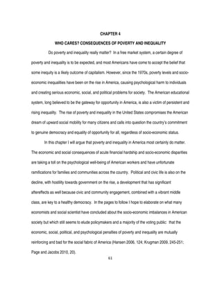 61
CHAPTER 4
WHO CARES? CONSEQUENCES OF POVERTY AND INEQUALITY
Do poverty and inequality really matter? In a free market system, a certain degree of
poverty and inequality is to be expected, and most Americans have come to accept the belief that
some inequity is a likely outcome of capitalism. However, since the 1970s, poverty levels and socio-
economic inequalities have been on the rise in America, causing psychological harm to individuals
and creating serious economic, social, and political problems for society. The American educational
system, long believed to be the gateway for opportunity in America, is also a victim of persistent and
rising inequality. The rise of poverty and inequality in the United States compromises the American
dream of upward social mobility for many citizens and calls into question the country’s commitment
to genuine democracy and equality of opportunity for all, regardless of socio-economic status.
In this chapter I will argue that poverty and inequality in America most certainly do matter.
The economic and social consequences of acute financial hardship and socio-economic disparities
are taking a toll on the psychological well-being of American workers and have unfortunate
ramifications for families and communities across the country. Political and civic life is also on the
decline, with hostility towards government on the rise, a development that has significant
aftereffects as well because civic and community engagement, combined with a vibrant middle
class, are key to a healthy democracy. In the pages to follow I hope to elaborate on what many
economists and social scientist have concluded about the socio-economic imbalances in American
society but which still seems to elude policymakers and a majority of the voting public: that the
economic, social, political, and psychological penalties of poverty and inequality are mutually
reinforcing and bad for the social fabric of America (Hansen 2006, 124; Krugman 2009, 245-251;
Page and Jacobs 2010, 20).
 