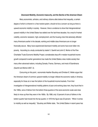 62
Downward Mobility, Economic Insecurity, and the Decline of the American Dream
Many economists, scholars, and ordinary citizens alike believe that inequality, a certain
degree of which is inherent in a free market system, should not be a concern as long as there is
upward economic mobility in society. However, there is evidence to show that intergenerational
upward mobility in the United States has stalled over the last three decades. As a result of market
volatility, economic recession, high unemployment, and the housing crisis that adversely affected
many Americans earlier in the decade, working and middle class Americans are no longer
financially secure. Many have experienced downward mobility and some have even fallen into
poverty. According to a study conducted by Isabel V. Sawhill and John E. Morton of the Pew
Charitable Trusts Economic Mobility Project, considerable drop-off in median household income
growth compared to earlier generations has made the United States a less mobile society than
many other advanced nations, including Canada, France, Germany, and most of Scandinavia
(Sawhill and Morton 2007, 3).
Concurring on this point, economists Heather Boushey and Christian E. Weller argue that
the American dream of common upward mobility no longer reflects the economic reality in America,
especially for those at or near the bottom of the household income brackets. From their
investigation of intergenerational mobility patterns of poor and working class men, they found that in
the 1990s, sons of fathers from the bottom three-quarters of the socio-economic scale were less
likely to move up than they were in the 1960s. By 1998, only 10 percent of sons of fathers in the
bottom quarter had moved into the top quarter; in 1973 this figure was 23 percent. “When it comes
to mobility as well as inequality,” Boushey and Weller state, “the United States in recent years has
 