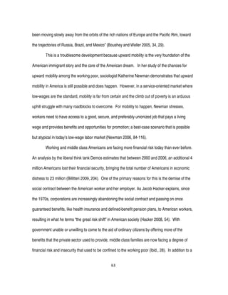 63
been moving slowly away from the orbits of the rich nations of Europe and the Pacific Rim, toward
the trajectories of Russia, Brazil, and Mexico” (Boushey and Weller 2005, 34, 29).
This is a troublesome development because upward mobility is the very foundation of the
American immigrant story and the core of the American dream. In her study of the chances for
upward mobility among the working poor, sociologist Katherine Newman demonstrates that upward
mobility in America is still possible and does happen. However, in a service-oriented market where
low-wages are the standard, mobility is far from certain and the climb out of poverty is an arduous
uphill struggle with many roadblocks to overcome. For mobility to happen, Newman stresses,
workers need to have access to a good, secure, and preferably unionized job that pays a living
wage and provides benefits and opportunities for promotion; a best-case scenario that is possible
but atypical in today’s low-wage labor market (Newman 2006, 84-116).
Working and middle class Americans are facing more financial risk today than ever before.
An analysis by the liberal think tank Demos estimates that between 2000 and 2006, an additional 4
million Americans lost their financial security, bringing the total number of Americans in economic
distress to 23 million (Billitteri 2009, 204). One of the primary reasons for this is the demise of the
social contract between the American worker and her employer. As Jacob Hacker explains, since
the 1970s, corporations are increasingly abandoning the social contract and passing on once
guaranteed benefits, like health insurance and defined-benefit pension plans, to American workers,
resulting in what he terms “the great risk shift” in American society (Hacker 2008, 54). With
government unable or unwilling to come to the aid of ordinary citizens by offering more of the
benefits that the private sector used to provide, middle class families are now facing a degree of
financial risk and insecurity that used to be confined to the working poor (Ibid., 28). In addition to a
 