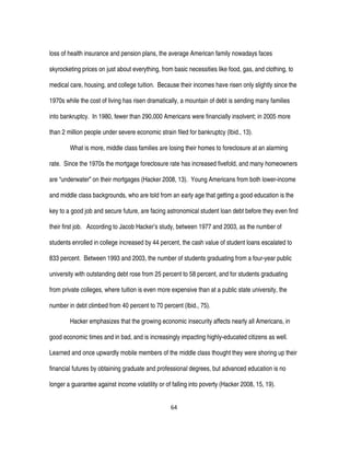 64
loss of health insurance and pension plans, the average American family nowadays faces
skyrocketing prices on just about everything, from basic necessities like food, gas, and clothing, to
medical care, housing, and college tuition. Because their incomes have risen only slightly since the
1970s while the cost of living has risen dramatically, a mountain of debt is sending many families
into bankruptcy. In 1980, fewer than 290,000 Americans were financially insolvent; in 2005 more
than 2 million people under severe economic strain filed for bankruptcy (Ibid., 13).
What is more, middle class families are losing their homes to foreclosure at an alarming
rate. Since the 1970s the mortgage foreclosure rate has increased fivefold, and many homeowners
are “underwater” on their mortgages (Hacker 2008, 13). Young Americans from both lower-income
and middle class backgrounds, who are told from an early age that getting a good education is the
key to a good job and secure future, are facing astronomical student loan debt before they even find
their first job. According to Jacob Hacker’s study, between 1977 and 2003, as the number of
students enrolled in college increased by 44 percent, the cash value of student loans escalated to
833 percent. Between 1993 and 2003, the number of students graduating from a four-year public
university with outstanding debt rose from 25 percent to 58 percent, and for students graduating
from private colleges, where tuition is even more expensive than at a public state university, the
number in debt climbed from 40 percent to 70 percent (Ibid., 75).
Hacker emphasizes that the growing economic insecurity affects nearly all Americans, in
good economic times and in bad, and is increasingly impacting highly-educated citizens as well.
Learned and once upwardly mobile members of the middle class thought they were shoring up their
financial futures by obtaining graduate and professional degrees, but advanced education is no
longer a guarantee against income volatility or of falling into poverty (Hacker 2008, 15, 19).
 