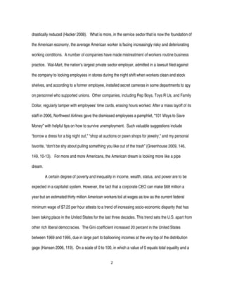 2
drastically reduced (Hacker 2008). What is more, in the service sector that is now the foundation of
the American economy, the average American worker is facing increasingly risky and deteriorating
working conditions. A number of companies have made mistreatment of workers routine business
practice. Wal-Mart, the nation’s largest private sector employer, admitted in a lawsuit filed against
the company to locking employees in stores during the night shift when workers clean and stock
shelves, and according to a former employee, installed secret cameras in some departments to spy
on personnel who supported unions. Other companies, including Pep Boys, Toys R Us, and Family
Dollar, regularly tamper with employees’ time cards, erasing hours worked. After a mass layoff of its
staff in 2006, Northwest Airlines gave the dismissed employees a pamphlet, “101 Ways to Save
Money” with helpful tips on how to survive unemployment. Such valuable suggestions include
“borrow a dress for a big night out,” “shop at auctions or pawn shops for jewelry,” and my personal
favorite, “don’t be shy about pulling something you like out of the trash” (Greenhouse 2009, 146,
149, 10-13). For more and more Americans, the American dream is looking more like a pipe
dream.
A certain degree of poverty and inequality in income, wealth, status, and power are to be
expected in a capitalist system. However, the fact that a corporate CEO can make $68 million a
year but an estimated thirty million American workers toil at wages as low as the current federal
minimum wage of $7.25 per hour attests to a trend of increasing socio-economic disparity that has
been taking place in the United States for the last three decades. This trend sets the U.S. apart from
other rich liberal democracies. The Gini coefficient increased 20 percent in the United States
between 1969 and 1995, due in large part to ballooning incomes at the very top of the distribution
gage (Hansen 2006, 119). On a scale of 0 to 100, in which a value of 0 equals total equality and a
 