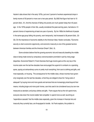 65
Hacker’s data shows that in the early 1970s, just over 3 percent of workers experienced drops in
family income of 50 percent or more over a two-year period. By 2002 that figure had risen to 10
percent (Ibid., 31). And the chances of falling into poverty are much greater today than 40 years
ago. In the 1970s people in their 40s, usually considered the peak earning years, had about a 13
percent chance of experiencing at least one year of poverty. By the 1990s the likelihood of people
in the same age group falling into poverty, even temporarily, had increased to 36 percent (Ibid., 32-
33). On the importance of economic stability to the American Ideal, Hacker concludes, “Economic
security is vital to economic opportunity, and economic insecurity is one of the greatest barriers
between American families and the American Dream” (Ibid., 9).
Some scholars believe that the growing economic risk and insecurity besetting the middle
class is being made worse by compulsory overconsumption promoted in part by rising wage
disparities. Economist Robert H. Frank theorizes that huge income gains at the very top of the
income scale over the last few decades have encouraged the superrich to embark on a spending
spree, paying out extraordinary sums on pretty much everything, from cars to clothing and gifts, and
most especially, on housing. The consequence for the middle class, whose incomes have grown
only marginally over the last few decades, is that they are obliged to face the “rising costs of
adequate” by buying more and more goods and services that are increasingly priced beyond their
means, including larger and more posh homes, cars that used to be considered luxury but are now
measured as standard, and pricey clothes and gifts. Frank argues that as the rich spend more,
everyone else down the income ladder feel compelled to spend more as well, launching an
“expenditure cascade” that the middle class especially, given the increase in financial risk and
insecurity they currently face, are ill-equipped to handle. As Frank explains, this problem is
 