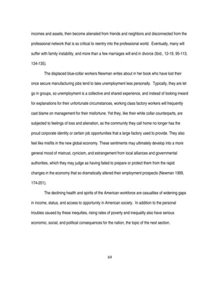 69
incomes and assets, then become alienated from friends and neighbors and disconnected from the
professional network that is so critical to reentry into the professional world. Eventually, many will
suffer with family instability, and more than a few marriages will end in divorce (Ibid., 12-19, 95-113,
134-135).
The displaced blue-collar workers Newman writes about in her book who have lost their
once secure manufacturing jobs tend to take unemployment less personally. Typically, they are let
go in groups, so unemployment is a collective and shared experience, and instead of looking inward
for explanations for their unfortunate circumstances, working class factory workers will frequently
cast blame on management for their misfortune. Yet they, like their white collar counterparts, are
subjected to feelings of loss and alienation, as the community they call home no longer has the
proud corporate identity or certain job opportunities that a large factory used to provide. They also
feel like misfits in the new global economy. These sentiments may ultimately develop into a more
general mood of mistrust, cynicism, and estrangement from local alliances and governmental
authorities, which they may judge as having failed to prepare or protect them from the rapid
changes in the economy that so dramatically altered their employment prospects (Newman 1999,
174-201).
The declining health and spirits of the American workforce are casualties of widening gaps
in income, status, and access to opportunity in American society. In addition to the personal
troubles caused by these inequities, rising rates of poverty and inequality also have serious
economic, social, and political consequences for the nation, the topic of the next section.
 