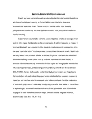 70
Economic, Social, and Political Consequences
Poverty and socio-economic inequality wreck emotional and physical havoc on those living
with financial hardship and insecurity, as Richard Wilkinson’s and Katherine Newman’s
aforementioned works have shown. Despite the lack of attention paid to these issues by
policymakers and pundits, they also have significant economic, social, and political costs for the
nation’s well-being.
Susan Hansen documents the economic, social, and political penalties of low wages in her
analysis of the impact of globalization on the American states. In addition to causing an increase in
poverty and inequality and a reduction in living standards, negative economic consequences of the
low-wage “race to the bottom” include a decrease in productivity and economic growth. Social costs
are rising rates of crime, domestic violence, alcohol and drug abuse, poor health, low educational
attainment and failing schools (which I take up in detail in the final section of the chapter), a
decrease in social and community involvement, or “social capital” due in large part to the weakened
influence of organized labor, political disengagement, and family instability and divorce (Hansen
2006, 113-120). Hansen challenges the position taken by business investors and the politicians
that provide them with tax breaks and tax-payer funded subsidies that low wages are necessary to
create jobs and that cheap labor is necessary in order to be competitive in the global marketplace.
In other words, proponents of the low-wage strategy say globalization is the reason for the necessity
to depress wages. But Hansen concludes from her study that globalization, albeit a “convenient
scapegoat,” is not to blame for substandard wages. Domestic policies, not global influences,
determine labor costs (Ibid., 109, 111-112).
 