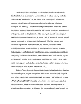 71
Hansen argues that increased ties to the international economy have generally been
beneficial for the local economies of the American states, for the national economy, and for the
American worker (Hansen 2006, 109). Her analysis shows that cutting labor costs actually
decreases international competitiveness because the American advantage in the global
marketplace is in technology, a field which requires higher education and skill sets that command
higher wages. As a result, the American states that have the better educated and skilled workforce
and higher labor costs are doing better in the global economy with respect to economic growth,
exports, and foreign direct investment (Ibid., 91, 94-95, 108-112). Hansen does affirm the argument
made by promoters of the low-wage strategy that states with higher labor expenses have
experienced higher rates of unemployment (Ibid., 92). However, she stresses that the
unemployment dilemma is not as problematic as the negative economic effects of low wages.
Reducing wages is bad for the economy overall, Hansen explains, because consumer confidence
and spending are critical to a healthy market, and if workers don’t have money to spend, they can’t
buy homes, cars, and other goods and services that keep the economy moving. Further, prices
deflate when wages are substandard and personal bankruptcies and home foreclosures increase,
which ultimately can lead to economic recession (Ibid., 114).
Benjamin Page and Lawrence Jacobs reinforce the claim that significant income disparities
impair economic growth, and point to comparisons made between levels of inequality and growth
rates in the U.S. with those of other advanced market democracies. Data collected from the State
of Working America 2006/2007 indicates that during the time period examined, other countries,
including the nations of the European Union, had either comparable or even higher rates of
productivity and economic growth; yet at the same time experienced lower levels of inequality than
 