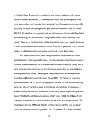 72
in the United States. Page and Jacobs believe that some business leaders and policymakers,
concerned about the decline of the U.S. economy and the rise of other economic powers on the
global stage, are beginning to question the conviction that huge differences in income are good for
productivity and growth because large income gaps generate work incentive (Page and Jacobs
2009, 21). If it is true that some corporate heads and politicians doubt the accepted philosophy that
extreme inequality is not only inevitable but also good for business, they are apparently in the
minority. As we saw in the chapter on the political dimensions of poverty and inequality, there is yet
to be any perceptible crusade from either the business community or government to adopt business
practices or public policies which could reverse current trends in wage discrimination.
All of these economic factors lead to social problems that are detrimental to a modern
democratic society. In her study of labor policies in the American states, Susan Hansen makes the
correlation between low earnings and increased economic distress and inequality to rising rates of
crime, family dysfunction, community and domestic violence, suicide, drug and alcohol addiction,
and rising rates of child poverty. These negative consequences are not, Hansen emphasizes,
counterbalanced by higher rates of job creation (Hansen 2006, 113). People may be working;
sometimes more than one job, but with the low pay that is the norm in a service-oriented economy,
workers are still poor, financially unstable, and emotionally vulnerable to the stresses caused by
economic hardship and insecurity. The increase in child poverty is particularly distressing because
despite the fact that the latest economic recession officially ended in 2009, the child poverty rate
now stands at 18 percent, up by 2 million children in just two years. A recent episode of the CBS
newsmagazine program, 60 Minutes, shed light on how the current economic crisis and lack of
political resolve to respond are hurting America’s kids. Correspondent Scott Pelley interviewed
 