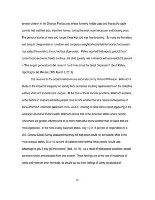 73
several children in the Orlando, Florida area whose formerly middle class and financially stable
parents had lost their jobs, then their homes, during the most recent recession and housing crisis.
The personal stories of want and hunger these kids told was heartbreaking. So many are homeless
and living in cheap motels in run-down and dangerous neighborhoods that the local school system
has added the motels to the school bus stop routes. Pelley reported that experts predict that if
current socio-economic trends continue, the child poverty rate in America will soon reach 25 percent
– “The largest generation to be raised in hard times since the Great Depression” (Scott Pelley,
reporting for 60 Minutes, CBS, March 6, 2011).
The reasons for the social breakdown are elaborated on by Richard Wilkinson. Wilkinson’s
study on the impact of inequality on society finds numerous troubling repercussions on the collective
welfare when rich societies are unequal. At the core of these societal problems, Wilkinson explains,
is the decline in trust and empathy people have for one another that is a natural consequence of
socio-economic unfairness (Wilkinson 2005, 40-43). Drawing on data from a report appearing in the
American Journal of Public Health, Wilkinson shows that in the American states where income
differences are greater, citizens tend to be more mistrustful of one another than in states that are
more egalitarian. In the more evenly balanced states, only 10 or 15 percent of respondents to a
U.S. General Social Survey answered that they felt that others could not be trusted; while in the
more unequal states, 35 or 40 percent of residents believed that other people “would take
advantage of you if they got the chance” (Ibid., 40-41). As a result of widespread suspicion, people
are more hostile and alienated from one another. These feelings are at the root of incidences of
crime and violence, even homicide, as people act out their feelings of being devalued and
 