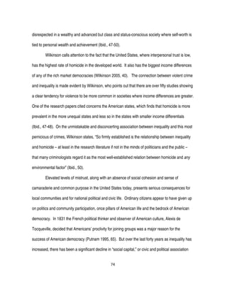 74
disrespected in a wealthy and advanced but class and status-conscious society where self-worth is
tied to personal wealth and achievement (Ibid., 47-50).
Wilkinson calls attention to the fact that the United States, where interpersonal trust is low,
has the highest rate of homicide in the developed world. It also has the biggest income differences
of any of the rich market democracies (Wilkinson 2005, 40). The connection between violent crime
and inequality is made evident by Wilkinson, who points out that there are over fifty studies showing
a clear tendency for violence to be more common in societies where income differences are greater.
One of the research papers cited concerns the American states, which finds that homicide is more
prevalent in the more unequal states and less so in the states with smaller income differentials
(Ibid., 47-48). On the unmistakable and disconcerting association between inequality and this most
pernicious of crimes, Wilkinson states, “So firmly established is the relationship between inequality
and homicide – at least in the research literature if not in the minds of politicians and the public –
that many criminologists regard it as the most well-established relation between homicide and any
environmental factor” (Ibid., 50).
Elevated levels of mistrust, along with an absence of social cohesion and sense of
camaraderie and common purpose in the United States today, presents serious consequences for
local communities and for national political and civic life. Ordinary citizens appear to have given up
on politics and community participation, once pillars of American life and the bedrock of American
democracy. In 1831 the French political thinker and observer of American culture, Alexis de
Tocqueville, decided that Americans’ proclivity for joining groups was a major reason for the
success of American democracy (Putnam 1995, 65). But over the last forty years as inequality has
increased, there has been a significant decline in “social capital,” or civic and political association
 