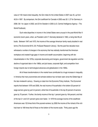3
value of 100 means total inequality, the Gini index for the United States in 2007 was 45, up from
40.8 in 1997. By comparison, the Gini coefficient for Canada in 2005 was 32.1; 27 for Germany in
2006; 38.1 for Japan in 2002; and 23 for Sweden in 2005 (U.S. Central Intelligence Agency – The
World Factbook).
Such wide disparities in income in the United States were unusual in the post-World War II
economic boom years, when, as President John F. Kennedy declared in 1963, a rising tide lifts all
boats. Between 1947 and 1973, the income of the average American family nearly doubled in real
terms (The Economist 2010, 29, ProQuest Research Library). But the past few decades have
witnessed a number of changes in the economy that has radically transformed the American
workplace and created huge gaps in income and wealth accumulation, beginning with de-
industrialization in the 1970s; corporate downsizing and mergers, government de-regulation and the
decline of organized labor in the 1980s; and job losses, corporate flight, and competition from
foreign imports due to technological advances and globalization in the 1990s.
All of these transformations in the market have contributed to a huge increase in inequality
in America that many economists and scholars believe has not been seen since the Gilded Age of
the late nineteenth century. Drawing on data from the Economic Policy Institute, The Economist
reports that between 1979 and 2000, the real income of households in the bottom 20 percent of
wage earners grew by just 6.4 percent, while that of households in the top 20 percent of earners
grew by 70 percent. Further, the family income of the top 1 percent grew by 184 percent, and that
of the top 0.1 and 0.01 percent grew even faster. In 1979 the average income of the wealthiest
Americans was 133 times that of the poorest workers; by 2000 the income of the richest of the rich
had risen to 189 times that of those on the bottom of the income scale. Thirty years ago the
 