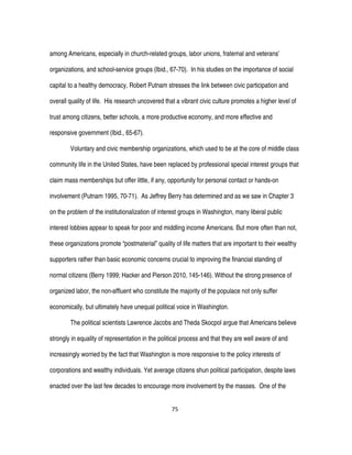 75
among Americans, especially in church-related groups, labor unions, fraternal and veterans’
organizations, and school-service groups (Ibid., 67-70). In his studies on the importance of social
capital to a healthy democracy, Robert Putnam stresses the link between civic participation and
overall quality of life. His research uncovered that a vibrant civic culture promotes a higher level of
trust among citizens, better schools, a more productive economy, and more effective and
responsive government (Ibid., 65-67).
Voluntary and civic membership organizations, which used to be at the core of middle class
community life in the United States, have been replaced by professional special interest groups that
claim mass memberships but offer little, if any, opportunity for personal contact or hands-on
involvement (Putnam 1995, 70-71). As Jeffrey Berry has determined and as we saw in Chapter 3
on the problem of the institutionalization of interest groups in Washington, many liberal public
interest lobbies appear to speak for poor and middling income Americans. But more often than not,
these organizations promote “postmaterial” quality of life matters that are important to their wealthy
supporters rather than basic economic concerns crucial to improving the financial standing of
normal citizens (Berry 1999; Hacker and Pierson 2010, 145-146). Without the strong presence of
organized labor, the non-affluent who constitute the majority of the populace not only suffer
economically, but ultimately have unequal political voice in Washington.
The political scientists Lawrence Jacobs and Theda Skocpol argue that Americans believe
strongly in equality of representation in the political process and that they are well aware of and
increasingly worried by the fact that Washington is more responsive to the policy interests of
corporations and wealthy individuals. Yet average citizens shun political participation, despite laws
enacted over the last few decades to encourage more involvement by the masses. One of the
 