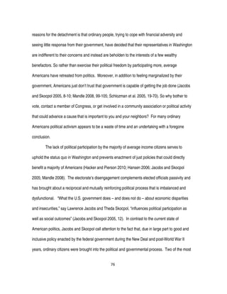 76
reasons for the detachment is that ordinary people, trying to cope with financial adversity and
seeing little response from their government, have decided that their representatives in Washington
are indifferent to their concerns and instead are beholden to the interests of a few wealthy
benefactors. So rather than exercise their political freedom by participating more, average
Americans have retreated from politics. Moreover, in addition to feeling marginalized by their
government, Americans just don’t trust that government is capable of getting the job done (Jacobs
and Skocpol 2005, 8-10; Mandle 2008, 99-105; Schlozman et al. 2005, 19-70). So why bother to
vote, contact a member of Congress, or get involved in a community association or political activity
that could advance a cause that is important to you and your neighbors? For many ordinary
Americans political activism appears to be a waste of time and an undertaking with a foregone
conclusion.
The lack of political participation by the majority of average income citizens serves to
uphold the status quo in Washington and prevents enactment of just policies that could directly
benefit a majority of Americans (Hacker and Pierson 2010; Hansen 2006; Jacobs and Skocpol
2005; Mandle 2008). The electorate’s disengagement complements elected officials passivity and
has brought about a reciprocal and mutually reinforcing political process that is imbalanced and
dysfunctional. “What the U.S. government does – and does not do – about economic disparities
and insecurities,” say Lawrence Jacobs and Theda Skocpol, “influences political participation as
well as social outcomes” (Jacobs and Skocpol 2005, 12). In contrast to the current state of
American politics, Jacobs and Skocpol call attention to the fact that, due in large part to good and
inclusive policy enacted by the federal government during the New Deal and post-World War II
years, ordinary citizens were brought into the political and governmental process. Two of the most
 