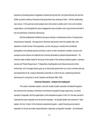 77
important and lasting pieces of legislation enacted during that time, the Social Security Act and the
GI Bill, proved to ordinary Americans that government was working for them. And the relationship
was mutual. In the post-war period people were more active in politics and in civic and volunteer
organizations, and alongside this active engagement was a broader trust in government and faith in
the full authenticity of American democracy.
But that widespread confidence has gone missing in contemporary times of rising poverty
and pervasive inequality. How genuine is American democracy when the wealthy elite, who
represent a small minority of the population, are the one group in society that consistently
participates in the political process and sees a return on their investment in politics, but poor and
average income citizens are sidelined and routinely discarded by elected representatives? On
what this state of affairs holds for the future of the health of the American political system, Lawrence
Jacobs and Theda Skocpol warn, “If disparities of participation and influence become further
entrenched, and if average citizens give up on democratic government as a tool to enhance security
and opportunity for all, unequal citizenship could take on a life of its own, weakening American
democracy for a long time to come” (Jacobs and Skocpol 2005, 232).
American Education: Unequal and Inadequate
The nation’s education system, once the model of public education emulated throughout
the world and the mainstay of American commitment to equality through opportunity, is another
casualty of inequality. But the organization of the educational system in the U.S. has also served to
inadvertently boost inequality over the last few decades. As Claudia Goldin and Lawrence F. Katz
explain, the five “virtues” of the American educational system – public financing and provision;
separation of church and state; decentralization; openness; and gender neutrality – all contributed
 