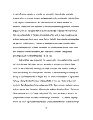 78
to making American education so venerable and successful in shepherding the remarkable
economic advances, growth in prosperity, and widespread mobility experienced in the United States
during the great “American Century.” But these same virtues that were once revered and
efficacious have backfired in the modern era of globalization and technological change. The reliance
on public funding and provision at the local level leaves richer school districts with more revenue
from property taxes better off than poor school districts, where funds for much needed resources
and good teachers are often in scarce supply. Further, the highly decentralized structure as well as
the open and “forgiving” nature of the American educational system makes universal academic
standards and expectations of student performance and conduct difficult to enforce. These virtues,
once considered worthwhile and admired, have produced the unintended consequence of
promoting inequality (Goldin and Katz 2009, 4-8, 129-162).
Goldin and Katz argue persuasively that education policy in America has not kept pace with
technological change. Schools are now more segregated by socio-economic status, and as a
result, they are not adequately preparing young people to compete in the high-tech, knowledge-
based global economy. Education specialists interviewed for the award-winning documentary film,
Waiting for Superman predict that by the year 2020, 123 million American jobs will be high-skill and
high-pay, but only 15 million Americans will be qualified to fill these jobs (Waiting for Superman,
directed by Davis Guggenheim, Paramount Vantage, 2010). Business leaders are becoming more
and more alarmed about the dearth of skills among the workforce. A coalition of over 110 corporate
CEOs has teamed up to form Change the Equation (CTEq) to work with American educators and
policymakers to tackle the nation’s education challenge. According to CTEq’s website, the group’s
mission is to ensure higher academic standards in K-12 education and improve students’ learning in
 
